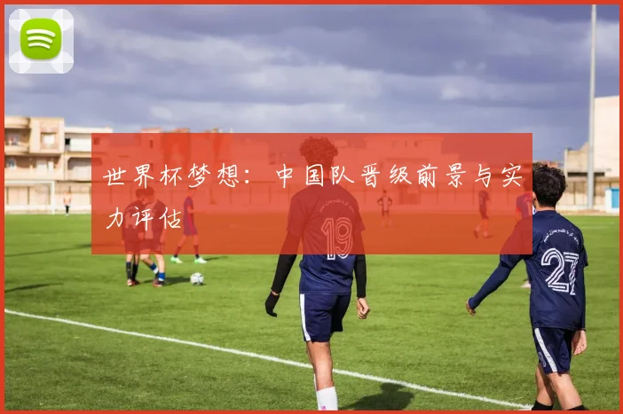 世界杯梦想：中国队晋级前景与实力评估
