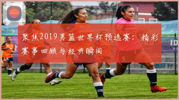 聚焦2019男篮世界杯预选赛：精彩赛事回顾与经典瞬间