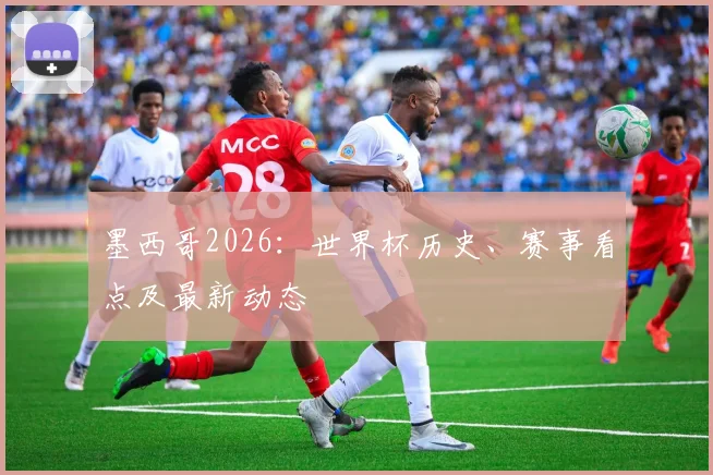 墨西哥2026：世界杯历史、赛事看点及最新动态