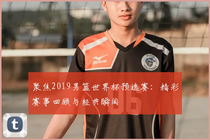 聚焦2019男篮世界杯预选赛：精彩赛事回顾与经典瞬间