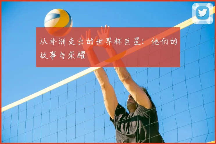 从非洲走出的世界杯巨星:他们的故事与荣耀