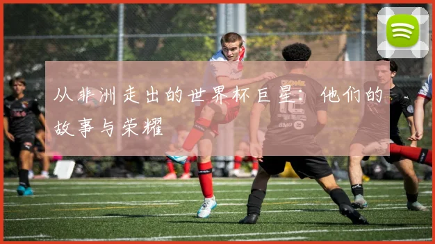 从非洲走出的世界杯巨星:他们的故事与荣耀